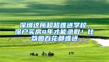 深圳这所超超难进学校，深户买房4年才能录取！比荔园百花都难进
