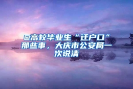 @高校毕业生“迁户口”那些事，大庆市公安局一次说清