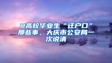 @高校毕业生“迁户口”那些事，大庆市公安局一次说清
