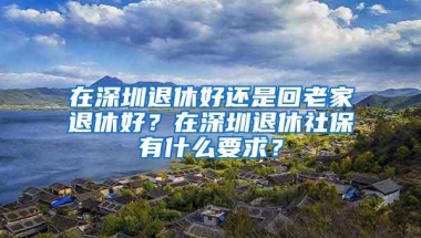 在深圳退休好还是回老家退休好？在深圳退休社保有什么要求？