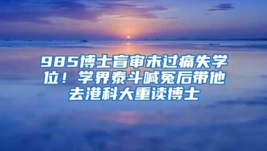 985博士盲审未过痛失学位！学界泰斗喊冤后带他去港科大重读博士