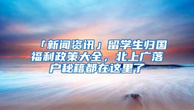 「新闻资讯」留学生归国福利政策大全，北上广落户秘籍都在这里了