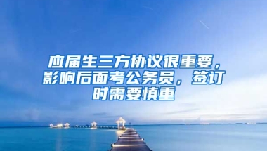 应届生三方协议很重要，影响后面考公务员，签订时需要慎重