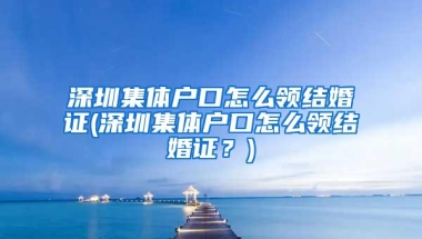 深圳集体户口怎么领结婚证(深圳集体户口怎么领结婚证？)