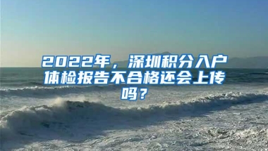 2022年，深圳积分入户体检报告不合格还会上传吗？