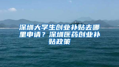 深圳大学生创业补贴去哪里申请？深圳医药创业补贴政策