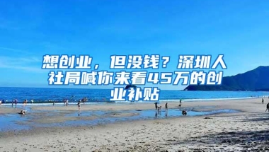 想创业，但没钱？深圳人社局喊你来看45万的创业补贴