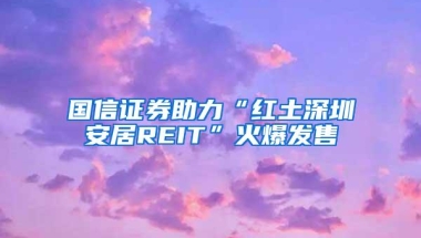 国信证券助力“红土深圳安居REIT”火爆发售