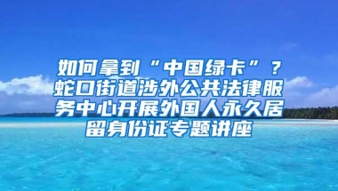 如何拿到“中国绿卡”？蛇口街道涉外公共法律服务中心开展外国人永久居留身份证专题讲座