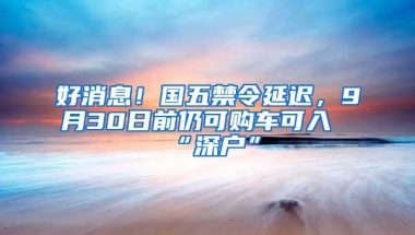 好消息！国五禁令延迟，9月30日前仍可购车可入“深户”