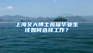上海交大博士应届毕业生该如何选择工作？