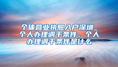 个体营业执照入户深圳_个人办理调干条件，个人办理调干条件是什么