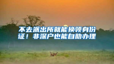 不去派出所就能换领身份证！非深户也能自助办理