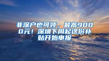 非深户也可领，最高9000元！深圳下周起这份补贴开始申报