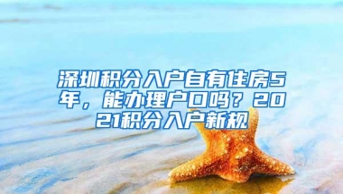 深圳积分入户自有住房5年，能办理户口吗？2021积分入户新规