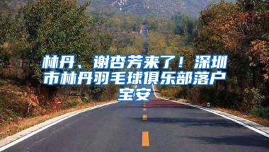 林丹、谢杏芳来了！深圳市林丹羽毛球俱乐部落户宝安