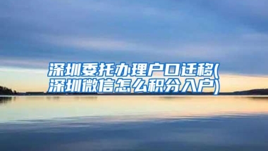 深圳委托办理户口迁移(深圳微信怎么积分入户)