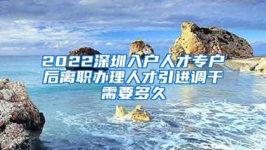 2022深圳入户人才专户后离职办理人才引进调干需要多久
