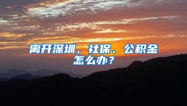 离开深圳，社保、公积金怎么办？