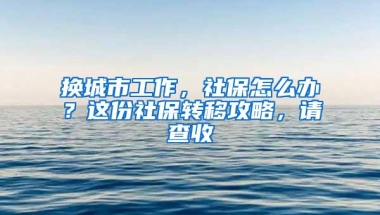 换城市工作，社保怎么办？这份社保转移攻略，请查收