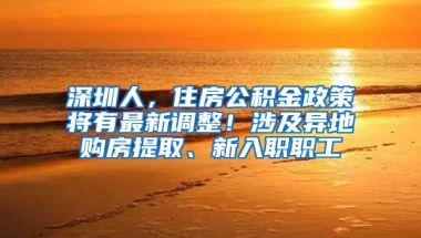 深圳人，住房公积金政策将有最新调整！涉及异地购房提取、新入职职工