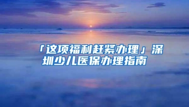「这项福利赶紧办理」深圳少儿医保办理指南
