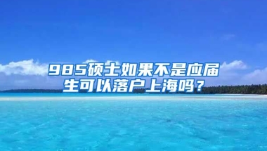 985硕士如果不是应届生可以落户上海吗？