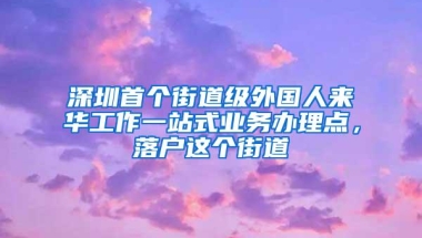 深圳首个街道级外国人来华工作一站式业务办理点，落户这个街道