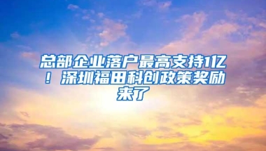 总部企业落户最高支持1亿！深圳福田科创政策奖励来了