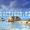 在线快捷认证开始！留学生学历认证如何网上办理？
