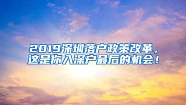 2019深圳落户政策改革，这是你入深户最后的机会！