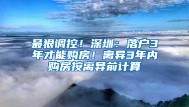 最狠调控！深圳：落户3年才能购房！离异3年内购房按离异前计算