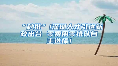 “秒批”!深圳人才引进新政出台 零费用零排队自主选择！