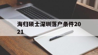 海归硕士深圳落户条件2021(海归硕士深圳落户条件2021几年)