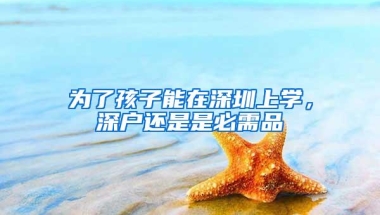 为了孩子能在深圳上学，深户还是是必需品