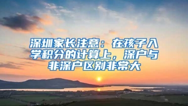 深圳家长注意：在孩子入学积分的计算上，深户与非深户区别非常大