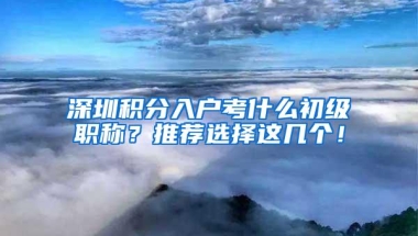 深圳积分入户考什么初级职称？推荐选择这几个！