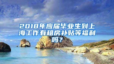 2018年应届毕业生到上海工作有租房补贴等福利吗？