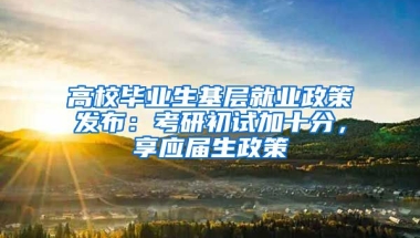 高校毕业生基层就业政策发布：考研初试加十分，享应届生政策