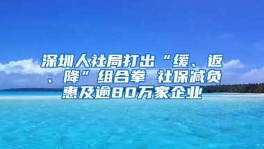 深圳人社局打出“缓、返、降”组合拳 社保减负惠及逾80万家企业