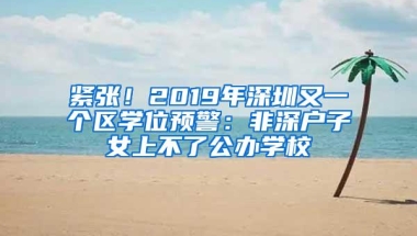 紧张！2019年深圳又一个区学位预警：非深户子女上不了公办学校