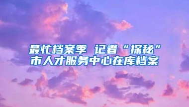 最忙档案季 记者“探秘”市人才服务中心在库档案