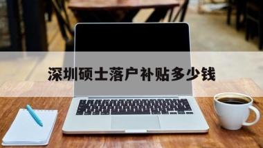 深圳硕士落户补贴多少钱(研究生深圳落户奖励多少钱)