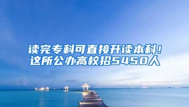 读完专科可直接升读本科！这所公办高校招5450人