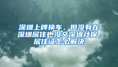 深圳上牌换车，但没有在深圳居住也没交深圳社保，居住证怎么解决