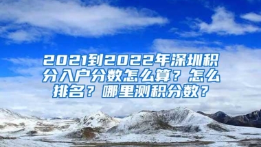 2021到2022年深圳积分入户分数怎么算？怎么排名？哪里测积分数？