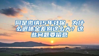 同是缴纳15年社保，为什么退休金差别这么大？这些问题要留意