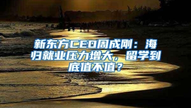 新东方CEO周成刚：海归就业压力增大，留学到底值不值？