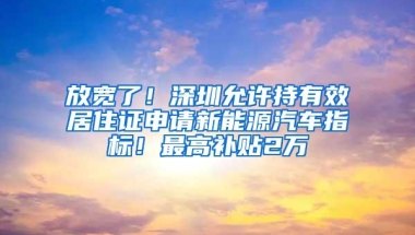 放宽了！深圳允许持有效居住证申请新能源汽车指标！最高补贴2万