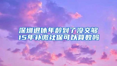 深圳退休年龄到了没交够15年补缴社保可以算数吗